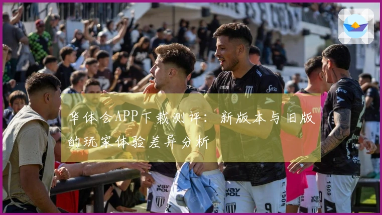华体会APP下载测评：新版本与旧版的玩家体验差异分析