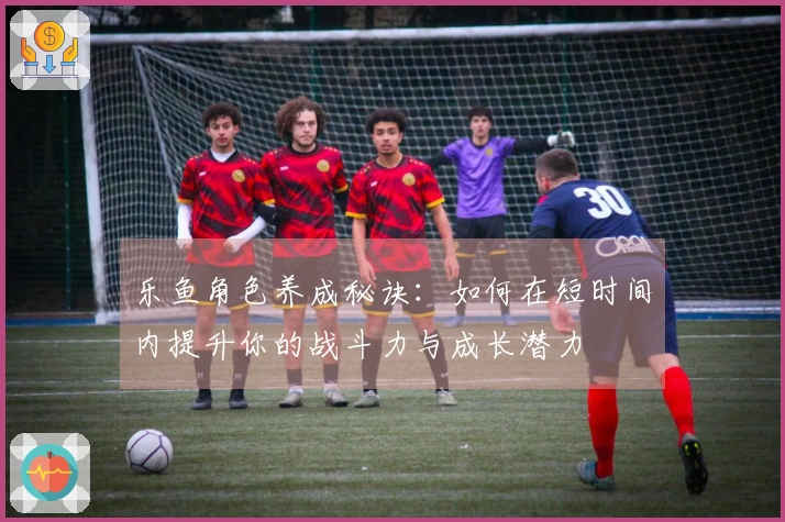 乐鱼角色养成秘诀：如何在短时间内提升你的战斗力与成长潜力