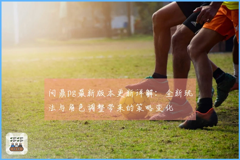 问鼎pg最新版本更新详解：全新玩法与角色调整带来的策略变化