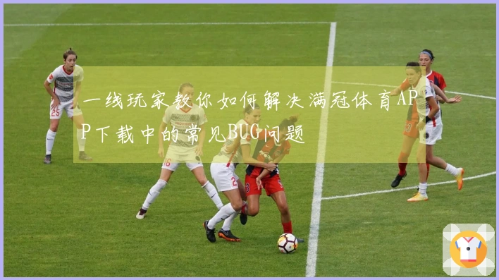 一线玩家教你如何解决满冠体育APP下载中的常见BUG问题