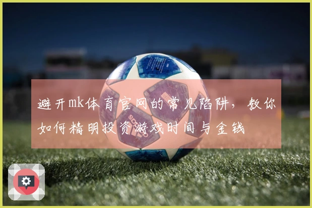 避开mk体育官网的常见陷阱，教你如何精明投资游戏时间与金钱