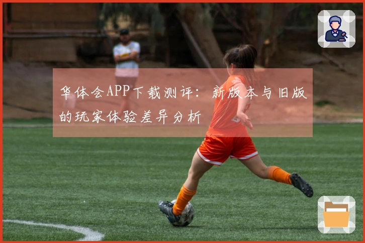 华体会APP下载测评：新版本与旧版的玩家体验差异分析