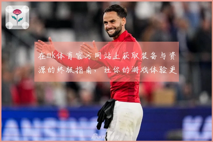 在mk体育官方网站上获取装备与资源的终极指南,让你的游戏体验更上一层楼