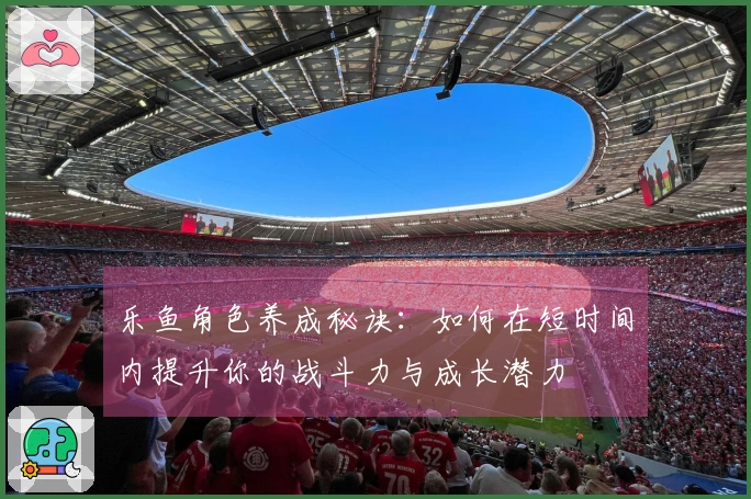 乐鱼角色养成秘诀：如何在短时间内提升你的战斗力与成长潜力